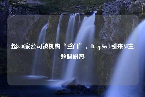 超550家公司被机构“登门”，DeepSeek引来AI主题调研热