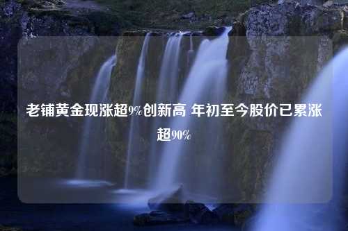 老铺黄金现涨超9%创新高 年初至今股价已累涨超90%