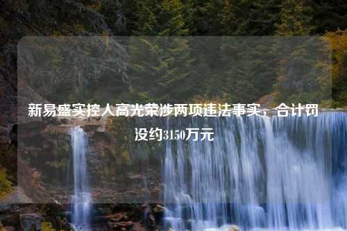 新易盛实控人高光荣涉两项违法事实，合计罚没约3150万元