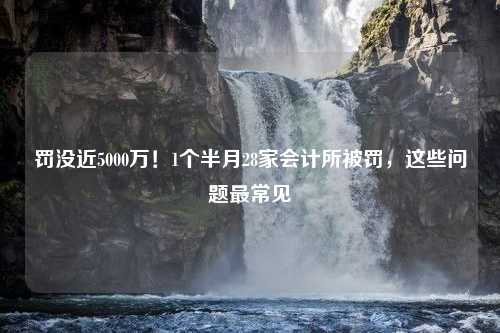 罚没近5000万！1个半月28家会计所被罚，这些问题最常见