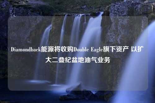 Diamondback能源将收购Double Eagle旗下资产 以扩大二叠纪盆地油气业务