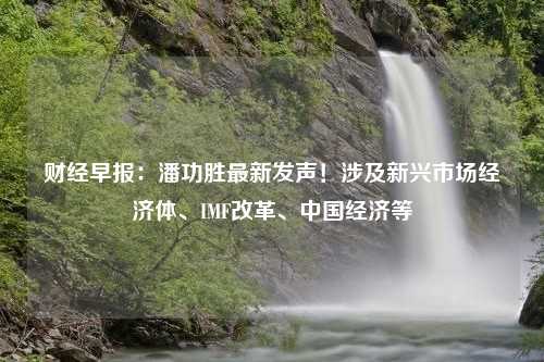 财经早报：潘功胜最新发声！涉及新兴市场经济体、IMF改革、中国经济等